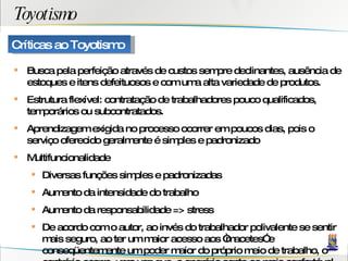 Toyotismo Busca pela perfeição através de custos sempre declinantes, ausência de estoques e itens defeituosos e com uma alta variedade de produtos. Estrutura flexível: contratação de trabalhadores pouco qualificados, temporários ou subcontratados. Aprendizagem exigida no processo ocorrer em poucos dias, pois o serviço oferecido geralmente é simples e padronizado Multifuncionalidade Diversas funções simples e padronizadas Aumento da intensidade do trabalho Aumento da responsabilidade => stress De acordo com o autor, ao invés do trabalhador polivalente se sentir mais seguro, ao ter um maior acesso aos “macetes” e conseqüentemente um poder maior do próprio meio de trabalho, o contrário ocorre, uma vez que, o operário sente-se mais confortável com a divisão do trabalho, à medida que esta diminui as responsabilidades e as tarefas desconhecidas. pessoas com maior nível de formação têm de fazer também tarefas mais simples. O nível de qualificação não é determinante em relação aos objetivos aspirados pelo trabalhador. Gomes e Monteiro (1998) afirmam que a realização de tarefas consideradas mais simples que a qualificação adquirida, pode gerar sofrimento e refletir de forma negativa sobre a saúde. Para Dejours (1988), o indivíduo pode achar-se em situação inferior ou de subemprego. inspecionando uns aos outros para evitarem erros, uma vez que o rendimento do grupo depende diretamente do rendimento de todos. Com a dependência coletiva da participação dos operários há a eliminação de sua autonomia de organização, pois se um operário falha todos perdem as vantagens a serem oferecidas ao grupo. Este mesmo tipo de controle gera conflitos constantes sobre o absenteísmo e grande pressão e tensão no trabalho dos funcionários. O just in timeIkanban cria uma série de pressões aos trabalhadores à medida que inclui um envolvimento intensificado, eleva a responsabilidade e a constante vigilância para garantir a qualidade dos produtos. O autocontrole do próprio sistema isto é, a possibilidade de  indicar e acusar quem cometeu o erro e onde foi cometido, através da autonomia de parar a linha de produção por causa de uma peça defeituosa é mais uma forma de pressão, pois esta autonomia significa indicar o trabalhador que causou o defeito. o kanban cria uma série de pressões aos operários à medida que incluiu um envolvimento intensificado, eleva a responsabilidade e a constante vigilância para garantir a qualidade dos produtos e uma diminuição da falta de peças. Adicionalmente, o JIT pode reduzir o número de trabalhadores nas firmas à medida que eles próprios têm como obrigação inspecionar, fazer o controle de qualidade dos produtos, alimentar as máquinas, etc, de modo a reduzirem as habilidades de produção de outros trabalhadores, aumentando o nível de dificuldade dos que acumulam função em vista da intensificação do trabalho. Este trabalho adicional, segundo Smith (1997), não significa uma compensação salarial ou qualquer concessão de benefícios. Esse excesso de trabalho durante o processo produtivo, típico da produção flexível, pode gerar doenças específicas como as LER/DORT e doenças psíquicas Para os autores, a presença do stress laboral e dos transtornos mentais estão radicados em tarefas que possuem alta responsabilidade, exigência de não cometer erros, presença de conflitos no local de trabalho, relacionamento ruim com os supervisores assim como dificuldade de manter-se sempre inteirado com as mudanças tecnológicas. Críticas ao Toyotismo 