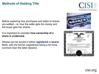 cisi.org
Methods of Holding Title
Before exploring how purchases and sales of shares
are settled – ie, how the seller gets his money and
the buyer gets her shares.
It is important to consider how ownership of a
share is evidenced.
Shares can be issued in either registered or bearer
form, with the former (registered) being a lot more
common than the latter (bearer).
 
