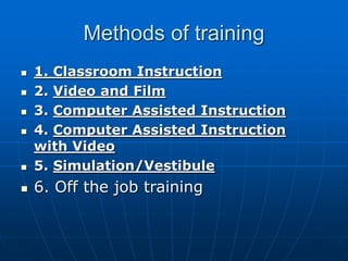 Methods of training
 1. Classroom Instruction
 2. Video and Film
 3. Computer Assisted Instruction
 4. Computer Assisted Instruction
with Video
 5. Simulation/Vestibule
 6. Off the job training
 