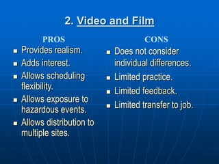 2. Video and Film
 Provides realism.
 Adds interest.
 Allows scheduling
flexibility.
 Allows exposure to
hazardous events.
 Allows distribution to
multiple sites.
 Does not consider
individual differences.
 Limited practice.
 Limited feedback.
 Limited transfer to job.
PROS CONS
 