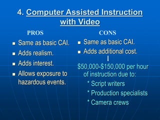 4. Computer Assisted Instruction
with Video
 Same as basic CAI.
 Adds realism.
 Adds interest.
 Allows exposure to
hazardous events.
 Same as basic CAI.
 Adds additional cost.
$50,000-$150,000 per hour
of instruction due to:
* Script writers
* Production specialists
* Camera crews
PROS CONS
 