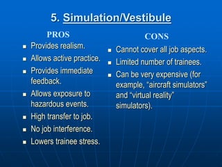 5. Simulation/Vestibule
 Provides realism.
 Allows active practice.
 Provides immediate
feedback.
 Allows exposure to
hazardous events.
 High transfer to job.
 No job interference.
 Lowers trainee stress.
 Cannot cover all job aspects.
 Limited number of trainees.
 Can be very expensive (for
example, “aircraft simulators”
and “virtual reality”
simulators).
PROS CONS
 