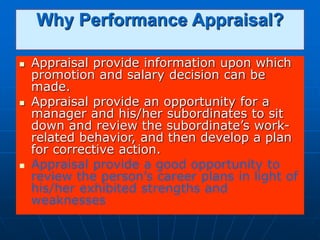 Why Performance Appraisal?
 Appraisal provide information upon which
promotion and salary decision can be
made.
 Appraisal provide an opportunity for a
manager and his/her subordinates to sit
down and review the subordinate’s work-
related behavior, and then develop a plan
for corrective action.
 Appraisal provide a good opportunity to
review the person’s career plans in light of
his/her exhibited strengths and
weaknesses
 