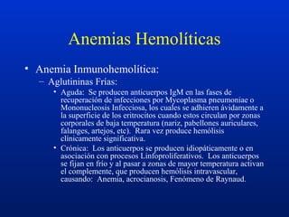 Anemias Hemolíticas
• Anemia Inmunohemolítica:
– Aglutininas Frías:
• Aguda: Se producen anticuerpos IgM en las fases de
recuperación de infecciones por Mycoplasma pneumoniae o
Mononucleosis Infecciosa, los cuales se adhieren ávidamente a
la superficie de los eritrocitos cuando estos circulan por zonas
corporales de baja temperatura (nariz, pabellones auriculares,
falanges, artejos, etc). Rara vez produce hemólisis
clínicamente significativa.
• Crónica: Los anticuerpos se producen idiopáticamente o en
asociación con procesos Linfoproliferativos. Los anticuerpos
se fijan en frío y al pasar a zonas de mayor temperatura activan
el complemente, que producen hemólisis intravascular,
causando: Anemia, acrocianosis, Fenómeno de Raynaud.
 