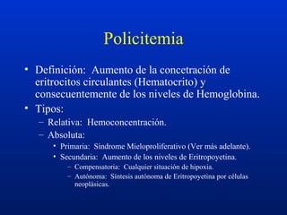Policitemia
• Definición: Aumento de la concetración de
eritrocitos circulantes (Hematocrito) y
consecuentemente de los niveles de Hemoglobina.
• Tipos:
– Relativa: Hemoconcentración.
– Absoluta:
• Primaria: Síndrome Mieloproliferativo (Ver más adelante).
• Secundaria: Aumento de los niveles de Eritropoyetina.
– Compensatoria: Cualquier situación de hipoxia.
– Autónoma: Síntesis autónoma de Eritropoyetina por células
neoplásicas.
 