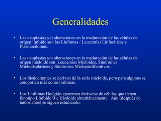 Generalidades
• Las neoplasias y/o alteraciones en la maduración de las células de
origen linfoide son los Linfomas / Leucemias Linfocíticas y
Plasmocitomas.
• Las neoplasias y/o alteraciones en la maduración de las células de
origen mieloide son Leucemias Mieloides, Síndromes
Mielodisplásicos y Síndromes Mieloproliferativos.
• Los histiocitomas se derivan de la serie mieloide, pero para algunos se
comportan más como linfomas.
• Los Linfomas Hodgkin aparentan derivarse de células que tienen
fenotipo Linfoide B e Histioide simultáneamente. Aún (después de
tantos años) se siguen estudiando.
 