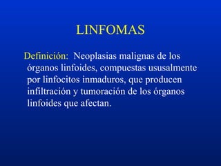 LINFOMAS
Definición: Neoplasias malignas de los
órganos linfoides, compuestas ususalmente
por linfocitos inmaduros, que producen
infiltración y tumoración de los órganos
linfoides que afectan.
 