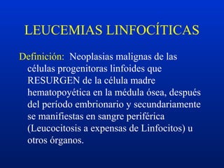 LEUCEMIAS LINFOCÍTICAS
Definición: Neoplasias malignas de las
células progenitoras linfoides que
RESURGEN de la célula madre
hematopoyética en la médula ósea, después
del período embrionario y secundariamente
se manifiestas en sangre periférica
(Leucocitosis a expensas de Linfocitos) u
otros órganos.
 