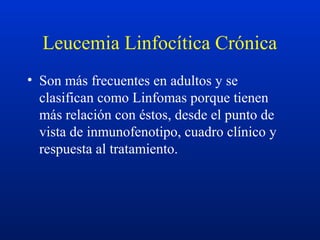 Leucemia Linfocítica Crónica
• Son más frecuentes en adultos y se
clasifican como Linfomas porque tienen
más relación con éstos, desde el punto de
vista de inmunofenotipo, cuadro clínico y
respuesta al tratamiento.
 