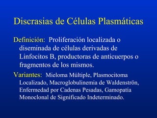 Discrasias de Células Plasmáticas
Definición: Proliferación localizada o
diseminada de células derivadas de
Linfocitos B, productoras de anticuerpos o
fragmentos de los mismos.
Variantes: Mieloma Múltiple, Plasmocitoma
Localizado, Macroglobulinemia de Waldenströn,
Enfermedad por Cadenas Pesadas, Gamopatía
Monoclonal de Significado Indeterminado.
 