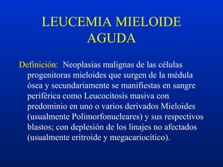 LEUCEMIA MIELOIDE
AGUDA
Definición: Neoplasias malignas de las células
progenitoras mieloides que surgen de la médula
ósea y secundariamente se manifiestas en sangre
periférica como Leucocitosis masiva con
predominio en uno o varios derivados Mieloides
(usualmente Polimorfonucleares) y sus respectivos
blastos; con deplesión de los linajes no afectados
(usualmente eritroide y megacariocítico).
 