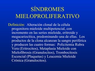 SÍNDROMES
MIELOPROLIFERATIVO
Definición: Alteración clonal de la célula
progenitora mieloide multipotencial, con
incremento en las series mieloide, eritroide y
megacariocítica, predominando una de ellas. Los
productos de la clona alcanzan la sangre periférica
y producen las cuatro formas: Policitemia Rubra
Vera (Eritrocitos), Metaplasia Mieloide con
Mielofibrosis (Granulocitos), Trombocitosis
Escencial (Plaquetas) y Leucemia Mieloide
Crónica (Granulocitos).
 