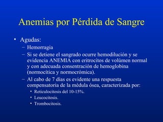 Anemias por Pérdida de Sangre
• Agudas:
– Hemorragia
– Si se detiene el sangrado ocurre hemodilución y se
evidencia ANEMIA con eritrocitos de volúmen normal
y con adecuada consentración de hemoglobina
(normocítica y normocrómica).
– Al cabo de 7 días es evidente una respuesta
compensatoria de la médula ósea, caracterizada por:
• Reticulocitosis del 10-15%.
• Leucocitosis.
• Trombocitosis.
 