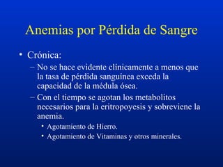 Anemias por Pérdida de Sangre
• Crónica:
– No se hace evidente clínicamente a menos que
la tasa de pérdida sanguínea exceda la
capacidad de la médula ósea.
– Con el tiempo se agotan los metabolitos
necesarios para la eritropoyesis y sobreviene la
anemia.
• Agotamiento de Hierro.
• Agotamiento de Vitaminas y otros minerales.
 