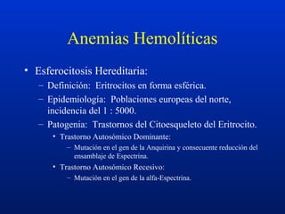 Anemias Hemolíticas
• Esferocitosis Hereditaria:
– Definición: Eritrocitos en forma esférica.
– Epidemiología: Poblaciones europeas del norte,
incidencia del 1 : 5000.
– Patogenia: Trastornos del Citoesqueleto del Eritrocito.
• Trastorno Autosómico Dominante:
– Mutación en el gen de la Anquirina y consecuente reducción del
ensamblaje de Espectrina.
• Trastorno Autosómico Recesivo:
– Mutación en el gen de la alfa-Espectrina.
 