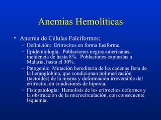 Anemias Hemolíticas
• Anemia de Células Falciformes:
– Definición: Eritrocitos en forma fusiforme.
– Epidemiología: Poblaciones negras americanas,
incidencia de hasta 8%. Poblaciones expuestas a
Malaria, hasta el 30%.
– Patogenia: Mutación hereditaria de las cadenas Beta de
la hemoglobina, que condicionan polimerización
(tactoides) de la misma y deformación irreversible del
eritrocito, en condiciones de hipoxia.
– Fisiopatología: Hemolisis de los eritrocitos deformes y
la obstrucción de la microcirculación, con consecuente
Isquemia.
 