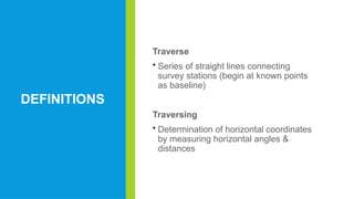 DEFINITIONS
Traverse
• Series of straight lines connecting
survey stations (begin at known points
as baseline)
Traversing
• Determination of horizontal coordinates
by measuring horizontal angles &
distances
 