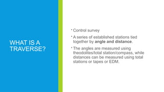 WHAT IS A
TRAVERSE?
 Control survey
 A series of established stations tied
together by angle and distance.
 The angles are measured using
theodolites/total station/compass, while
distances can be measured using total
stations or tapes or EDM.
 
