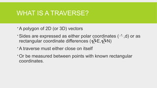 WHAT IS A TRAVERSE?
 A polygon of 2D (or 3D) vectors
 Sides are expressed as either polar coordinates (,d) or as
rectangular coordinate differences (E,N)
 A traverse must either close on itself
 Or be measured between points with known rectangular
coordinates.
 
