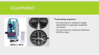 EQUIPMENT
 Traversing requires :
 An instrument to measure angles
(theodolite) or bearings (magnetic
compass)
 An instrument to measure distances
(EDM or tape)
 