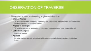 OBSERVATION OF TRAVERSE
 The methods used in observing angles and direction:
 Interior Angles
 To reduce mistakes in reading, recording and computing, always turned clockwise from
backsight station to foresight station
 Angles to the right
 To avoid ambiguity in angles to right, forward traverse station must be established.
 Deflection Angles
 For route survey
 Azimuth
 By total station, reading azimuth at all lines and thus eliminate the need to calculate
them.
 