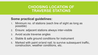 CHOOSING LOCATION OF
TRAVERSE STATIONS
Some practical guidelines:
1. Minimum no. of stations (each line of sight as long as
possible)
2. Ensure: adjacent stations always inter-visible
3. Avoid acute traverse angles
4. Stable & safe ground conditions for instrument
5. Marked with paint or/and nail; to survive subsequent traffic,
construction, weather conditions, etc.
 