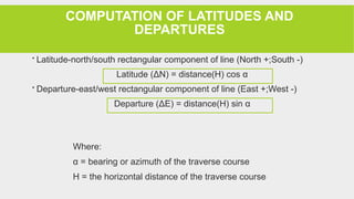 COMPUTATION OF LATITUDES AND
DEPARTURES
 Latitude-north/south rectangular component of line (North +;South -)
Latitude (ΔN) = distance(H) cos α
 Departure-east/west rectangular component of line (East +;West -)
Departure (ΔE) = distance(H) sin α
Where:
α = bearing or azimuth of the traverse course
H = the horizontal distance of the traverse course
 