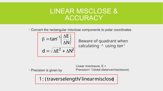 LINEAR MISCLOSE &
ACCURACY
 Convert the rectangular misclose components to polar coordinates
 Precision is given by
2
2
1
N
E
d
N
E
tan













 
)
misclose
linear
/
length
traverse
(
:
1
Beware of quadrant when
calculating  using tan-1
Linear misclosure, E =
Precision= 1/(total distance/misclosure)
 