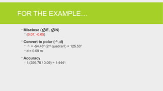 FOR THE EXAMPLE…
 Misclose (E, N)
 (0.07, -0.05)
 Convert to polar (,d)
  = -54.46o
(2nd
quadrant) = 125.53o
 d = 0.09 m
 Accuracy
 1:(399.70 / 0.09) = 1:4441
 