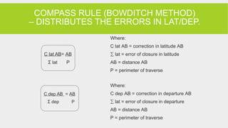 COMPASS RULE (BOWDITCH METHOD)
– DISTRIBUTES THE ERRORS IN LAT/DEP.
Where:
C lat AB = correction in latitude AB
∑ lat = error of closure in latitude
AB = distance AB
P = perimeter of traverse
Where:
C dep AB = correction in departure AB
∑ lat = error of closure in departure
AB = distance AB
P = perimeter of traverse
C dep AB = AB
Σ dep P
C lat AB= AB
Σ lat P
 