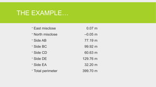 THE EXAMPLE…
 East misclose 0.07 m
 North misclose –0.05 m
 Side AB 77.19 m
 Side BC 99.92 m
 Side CD 60.63 m
 Side DE 129.76 m
 Side EA 32.20 m
 Total perimeter 399.70 m
 