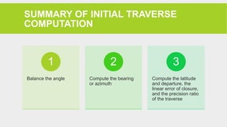SUMMARY OF INITIAL TRAVERSE
COMPUTATION
Balance the angle
1
Compute the bearing
or azimuth
2
Compute the latitude
and departure, the
linear error of closure,
and the precision ratio
of the traverse
3
 