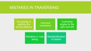 MISTAKES IN TRAVERSING
Occupying or
sighting the
wrong stations
Incorrect
orientation
Confusing
angles to the
right and left
Mistakes in note
taking
Misidentification
of station
 