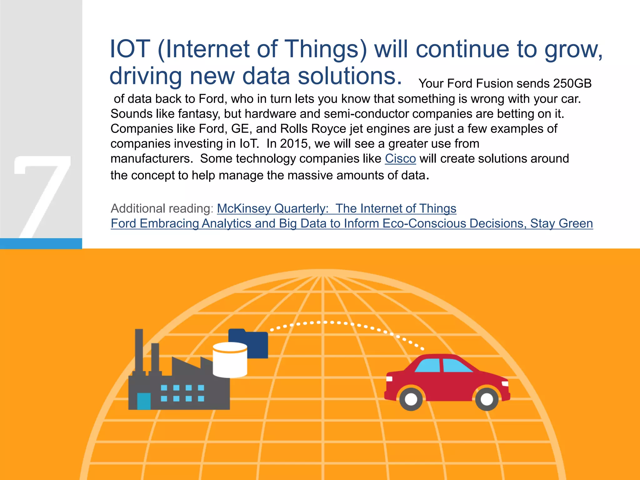 IOT (Internet of Things) will continue to grow,
driving new data solutions. Your Ford Fusion sends 250GB
of data back to Ford, who in turn lets you know that something is wrong with your car.
Sounds like fantasy, but hardware and semi-conductor companies are betting on it.
Companies like Ford, GE, and Rolls Royce jet engines are just a few examples of
companies investing in IoT. In 2015, we will see a greater use from
manufacturers. Some technology companies like Cisco will create solutions around
the concept to help manage the massive amounts of data.
Additional reading: McKinsey Quarterly: The Internet of Things
Ford Embracing Analytics and Big Data to Inform Eco-Conscious Decisions, Stay Green
 
