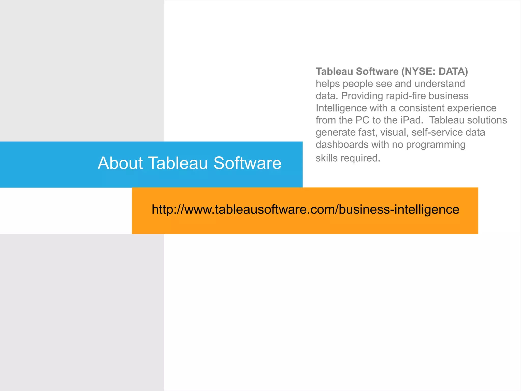 About Tableau Software
Tableau Software (NYSE: DATA)
helps people see and understand
data. Providing rapid-fire business
Intelligence with a consistent experience
from the PC to the iPad. Tableau solutions
generate fast, visual, self-service data
dashboards with no programming
skills required.
http://www.tableausoftware.com/business-intelligence
 