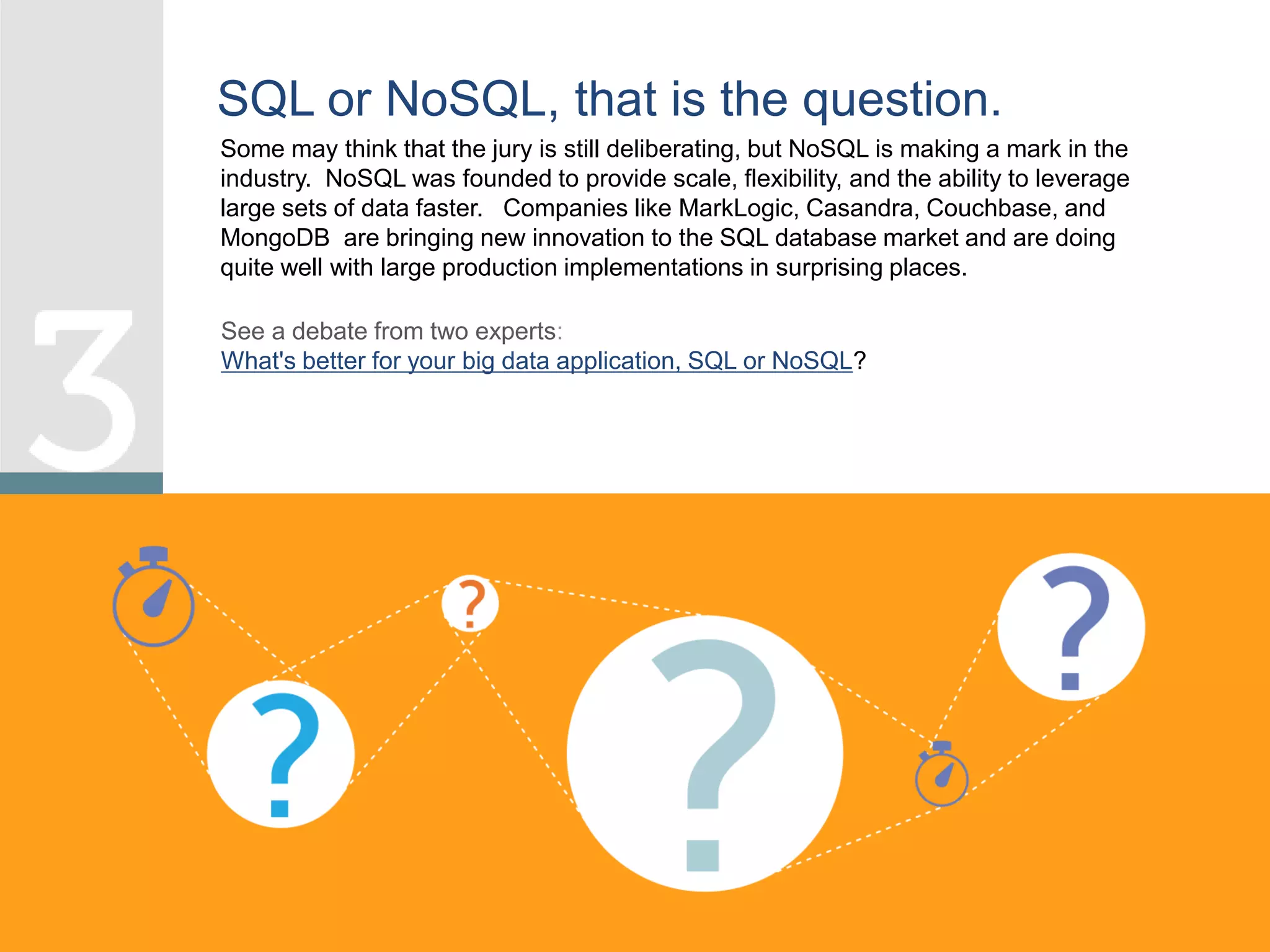 Some may think that the jury is still deliberating, but NoSQL is making a mark in the
industry. NoSQL was founded to provide scale, flexibility, and the ability to leverage
large sets of data faster. Companies like MarkLogic, Casandra, Couchbase, and
MongoDB are bringing new innovation to the SQL database market and are doing
quite well with large production implementations in surprising places.
SQL or NoSQL, that is the question.
See a debate from two experts:
What's better for your big data application, SQL or NoSQL?
 