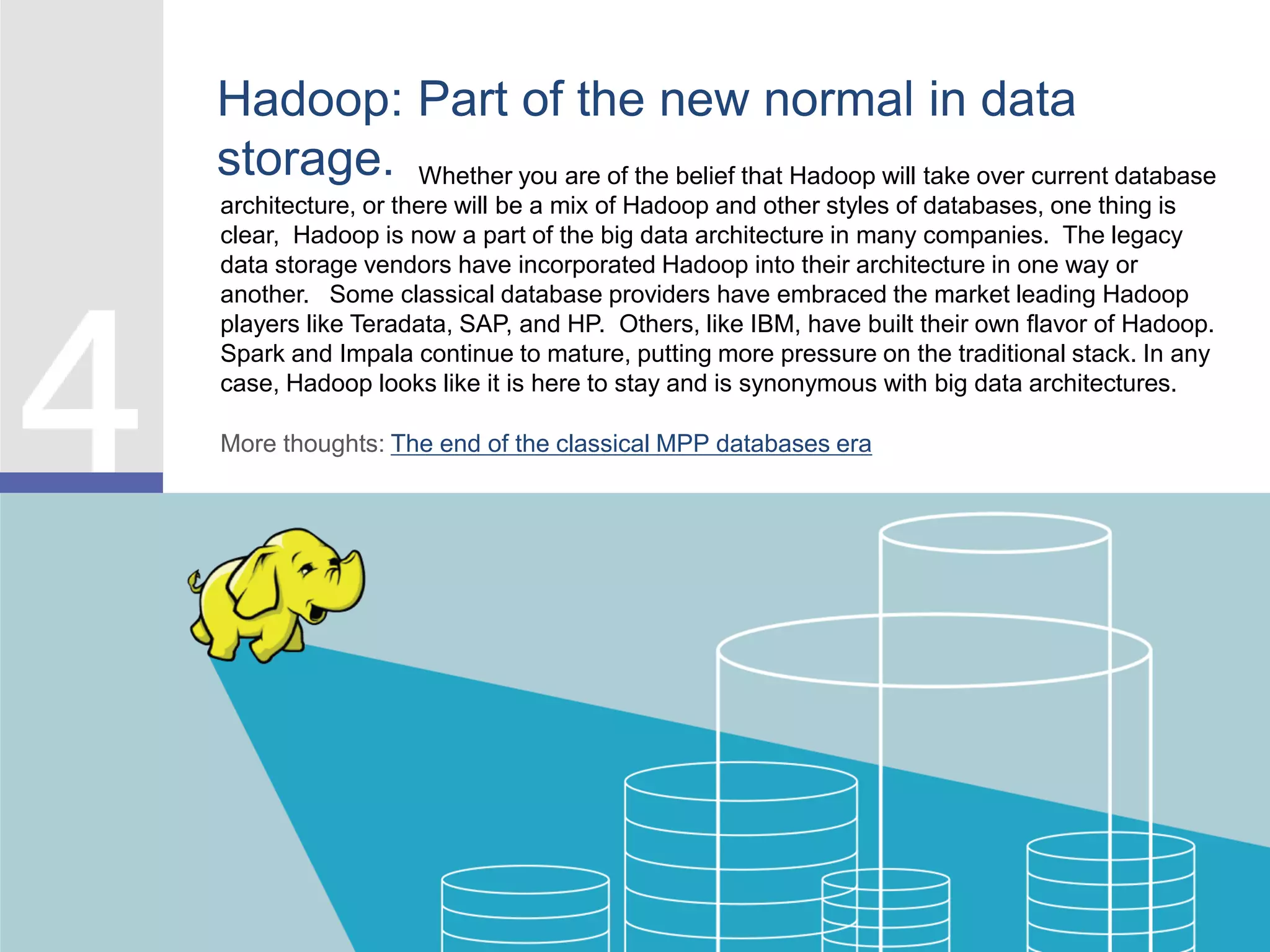 Hadoop: Part of the new normal in data
storage. Whether you are of the belief that Hadoop will take over current database
architecture, or there will be a mix of Hadoop and other styles of databases, one thing is
clear, Hadoop is now a part of the big data architecture in many companies. The legacy
data storage vendors have incorporated Hadoop into their architecture in one way or
another. Some classical database providers have embraced the market leading Hadoop
players like Teradata, SAP, and HP. Others, like IBM, have built their own flavor of Hadoop.
Spark and Impala continue to mature, putting more pressure on the traditional stack. In any
case, Hadoop looks like it is here to stay and is synonymous with big data architectures.
More thoughts: The end of the classical MPP databases era
 