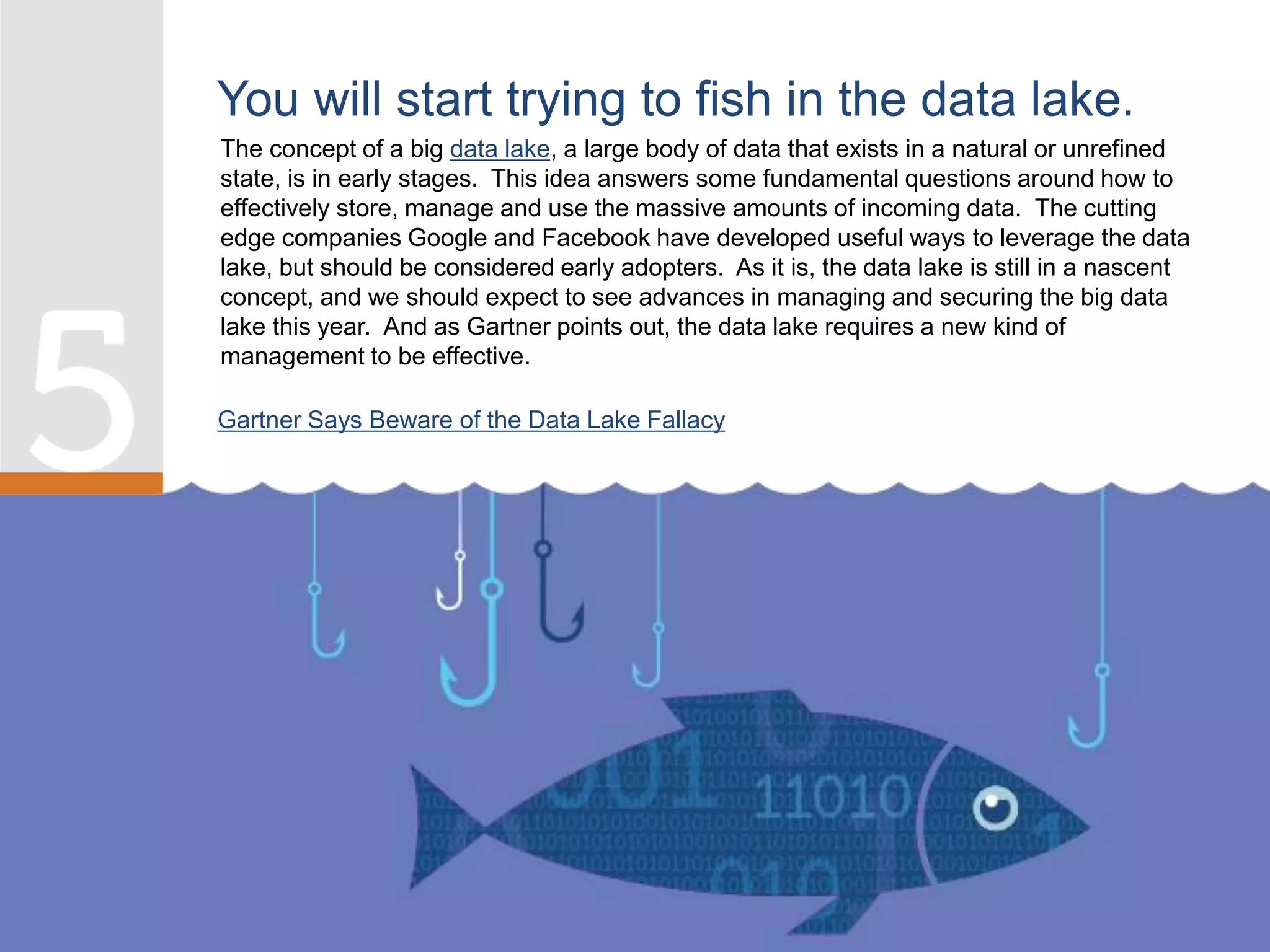 The concept of a big data lake, a large body of data that exists in a natural or unrefined
state, is in early stages. This idea answers some fundamental questions around how to
effectively store, manage and use the massive amounts of incoming data. The cutting
edge companies Google and Facebook have developed useful ways to leverage the data
lake, but should be considered early adopters. As it is, the data lake is still in a nascent
concept, and we should expect to see advances in managing and securing the big data
lake this year. And as Gartner points out, the data lake requires a new kind of
management to be effective.
You will start trying to fish in the data lake.
Gartner Says Beware of the Data Lake Fallacy
 