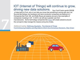 IOT (Internet of Things) will continue to grow,
driving new data solutions. Your Ford Fusion sends 250GB
of data back to Ford, who in turn lets you know that something is wrong with your car.
Sounds like fantasy, but hardware and semi-conductor companies are betting on it.
Companies like Ford, GE, and Rolls Royce jet engines are just a few examples of
companies investing in IoT. In 2015, we will see a greater use from
manufacturers. Some technology companies like Cisco will create solutions around
the concept to help manage the massive amounts of data.
Additional reading: McKinsey Quarterly: The Internet of Things
Ford Embracing Analytics and Big Data to Inform Eco-Conscious Decisions, Stay Green
 