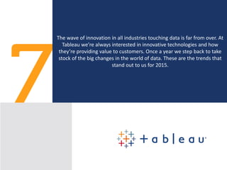 Top 7 Trends in Big Data for 2015
The wave of innovation in all industries touching data is far from over. At
Tableau we’re always interested in innovative technologies and how
they’re providing value to customers. Once a year we step back to take
stock of the big changes in the world of data. These are the trends that
stand out to us for 2015.
 