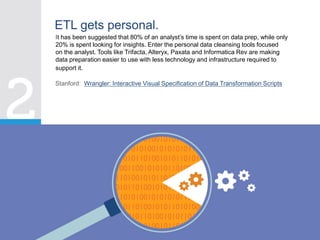 It has been suggested that 80% of an analyst’s time is spent on data prep, while only
20% is spent looking for insights. Enter the personal data cleansing tools focused
on the analyst. Tools like Trifacta, Alteryx, Paxata and Informatica Rev are making
data preparation easier to use with less technology and infrastructure required to
support it.
ETL gets personal.
Stanford: Wrangler: Interactive Visual Specification of Data Transformation Scripts
 