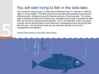 The concept of a big data lake, a large body of data that exists in a natural or unrefined
state, is in early stages. This idea answers some fundamental questions around how to
effectively store, manage and use the massive amounts of incoming data. The cutting
edge companies Google and Facebook have developed useful ways to leverage the data
lake, but should be considered early adopters. As it is, the data lake is still in a nascent
concept, and we should expect to see advances in managing and securing the big data
lake this year. And as Gartner points out, the data lake requires a new kind of
management to be effective.
You will start trying to fish in the data lake.
Gartner Says Beware of the Data Lake Fallacy
 