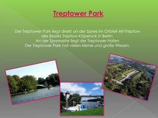 Treptower Park
Der Treptower Park liegt direkt an der Spree im Ortsteil Alt-Treptow
des Bezirks Treptow-Köpenick in Berlin.
An der Spreeseite liegt der Treptower Hafen
Der Treptower Park hat vielen kleine und große Wiesen.
 