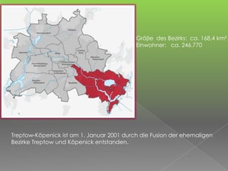 Grö e des Bezirks: ca. 168,4 km²
Einwohner: ca. 246.770
Treptow-Köpenick ist am 1. Januar 2001 durch die Fusion der ehemaligen
Bezirke Treptow und Köpenick entstanden.
 