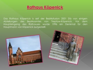 Rathaus Köpenick
Das Rathaus Köpenick is seit der Bezirksfusion 2001 Sitz von einigen
Abteilungen des Bezirksamtes von Treptow-Köpenick. Vor dem
Haupteingang des Rathauses wurde 1996 ein Denkmal für den
Hauptmann von Köpenick aufgestellt.
 