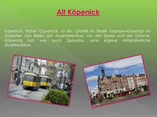 Alt Köpenick
Köpenick, früher Cöpenick, ist ein Ortsteil im Bezirk Treptow-Köpenick im
Südosten von Berlin, am Zusammenfluss von der Spree und der Dahme.
Köpenick hat, wie auch Spandau, eine eigene mittelalterliche
Stadttradition.
 