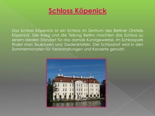 Schloss Köpenick
Das Schloss Köpenick ist ein Schloss im Zentrum des Berliner Ortsteils
Köpenick. Der Krieg und die Teilung Berlins machten das Schloss zu
einem idealen Standort für das damals Kunstgewerbe. Im Schlosspark
findet man Skulpturen und Gedenktafeln. Der Schlosshof wird in den
Sommermonaten für Veranstaltungen und Konzerte genutzt.
 