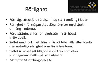 RörlighetFörmåga att utföra rörelser med stort omfång i ledenRörlighet = förmågan att utföra rörelser med stort omfång i lederna.Förutsättningar för rörlighetsträning är högst individuell.Syftet med rörlighetsträning är att bibehålla eller återfå den naturliga rörlighet som finns hos barn.Syftet är också att tillgodose de krav som olika idrottsgrenar ställer på sina utövare.Metoder: Stretching och KAT