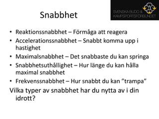 SnabbhetReaktionssnabbhet – Förmåga att reageraAccelerationssnabbhet – Snabbt komma upp i hastighetMaximalsnabbhet – Det snabbaste du kan springaSnabbhetsuthållighet – Hur länge du kan hålla maximal snabbhetFrekvenssnabbhet – Hur snabbt du kan ”trampa”Vilka typer av snabbhet har du nytta av i din idrott?