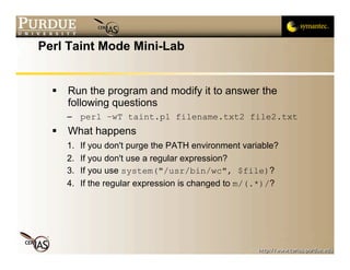 Perl Taint Mode Mini-Lab


     Run the program and modify it to answer the
      following questions
      – perl –wT taint.pl filename.txt2 file2.txt
     What happens
      1.   If you don't purge the PATH environment variable?
      2.   If you don't use a regular expression?
      3.   If you use system("/usr/bin/wc", $file)?
      4.   If the regular expression is changed to m/(.*)/?
 